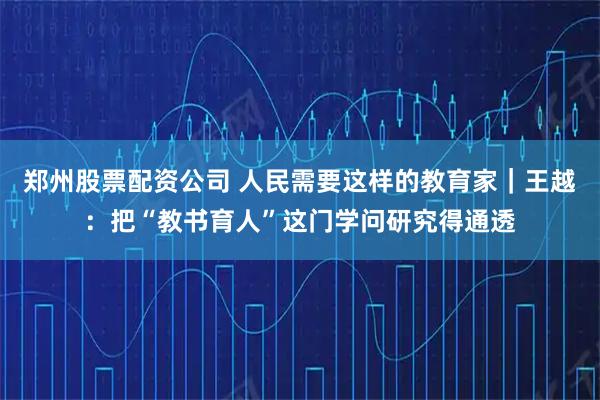 郑州股票配资公司 人民需要这样的教育家｜王越：把“教书育人”这门学问研究得通透