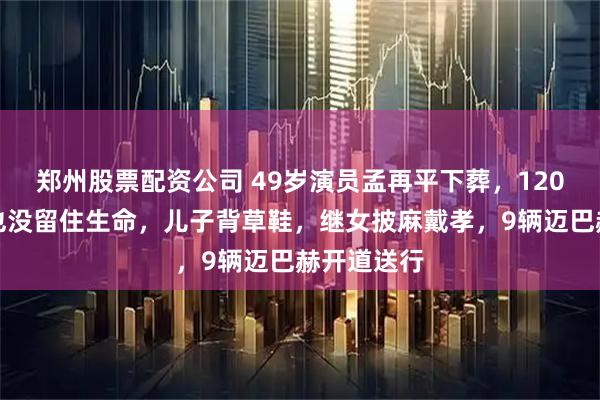 郑州股票配资公司 49岁演员孟再平下葬，120万抗癌针也没留住生命，儿子背草鞋，继女披麻戴孝，9辆迈巴赫开道送行