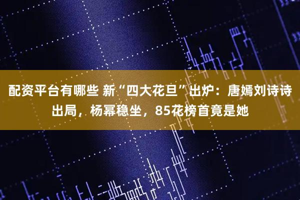 配资平台有哪些 新“四大花旦”出炉：唐嫣刘诗诗出局，杨幂稳坐，85花榜首竟是她