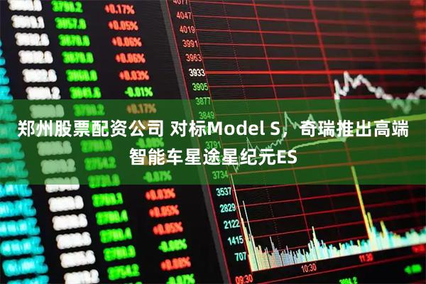 郑州股票配资公司 对标Model S，奇瑞推出高端智能车星途星纪元ES